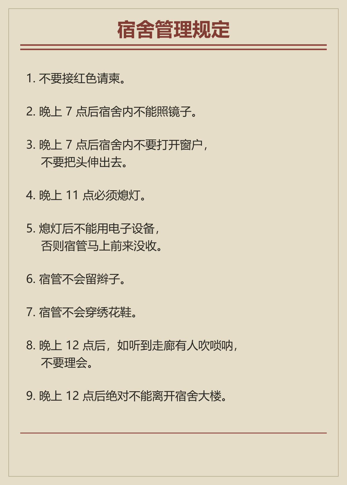 九条宿舍规定：不要接红色请柬；七点后不照镜子、不打开窗户、不探头；十一点熄灯；熄灯后不用电子设备；宿管不留辫子、不穿绣花鞋；午夜后不理会唢呐，不离开宿舍大楼。